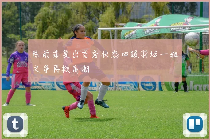 陈雨菲复出首秀状态回暖羽坛一姐之争再掀高潮