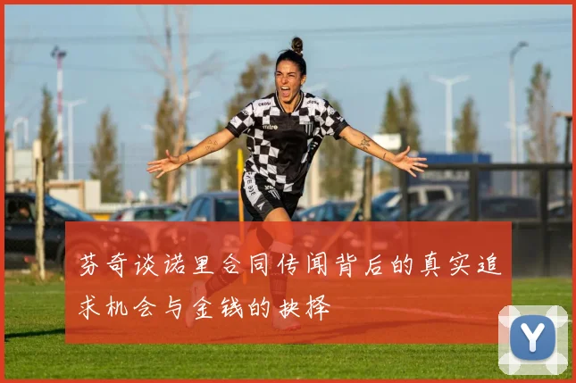 芬奇谈诺里合同传闻背后的真实追求机会与金钱的抉择