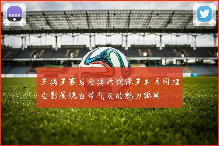 罗梅罗赛后与梅西德保罗利马同框合影展现自带气场的魅力瞬间