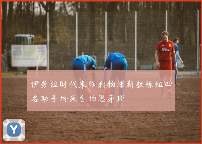 伊劳拉时代来临利物浦新教练组四名助手均来自伯恩茅斯