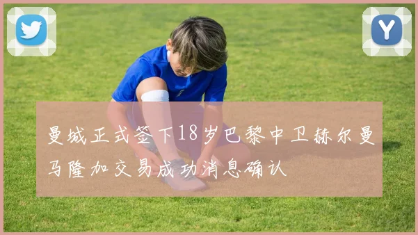 曼城正式签下18岁巴黎中卫赫尔曼马隆加交易成功消息确认