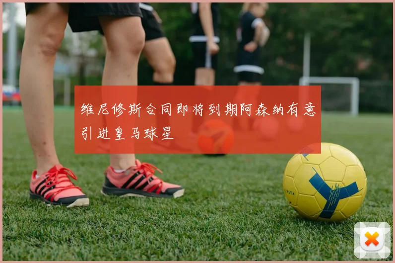维尼修斯合同即将到期阿森纳有意引进皇马球星
