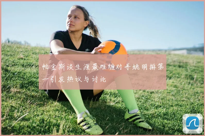 帕金斯谈生涯最难缠对手姚明排第一引发热议与讨论
