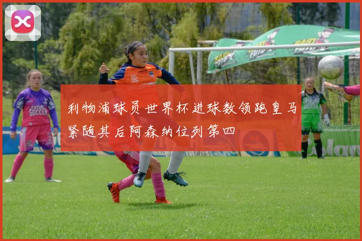 利物浦球员世界杯进球数领跑皇马紧随其后阿森纳位列第四