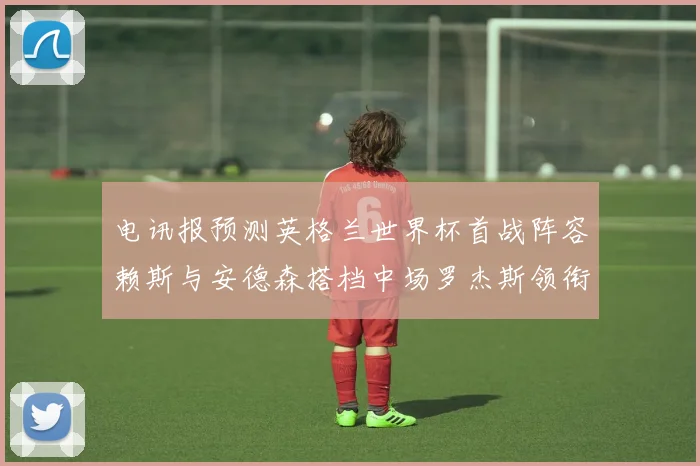 电讯报预测英格兰世界杯首战阵容赖斯与安德森搭档中场罗杰斯领衔出战