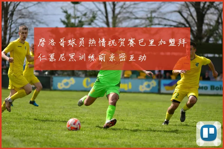 摩洛哥球员热情祝贺赛巴里加盟拜仁慕尼黑训练前亲密互动