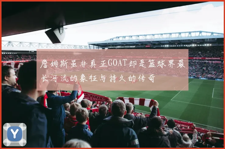 詹姆斯虽非真正GOAT却是篮球界最长河流的象征与持久的传奇