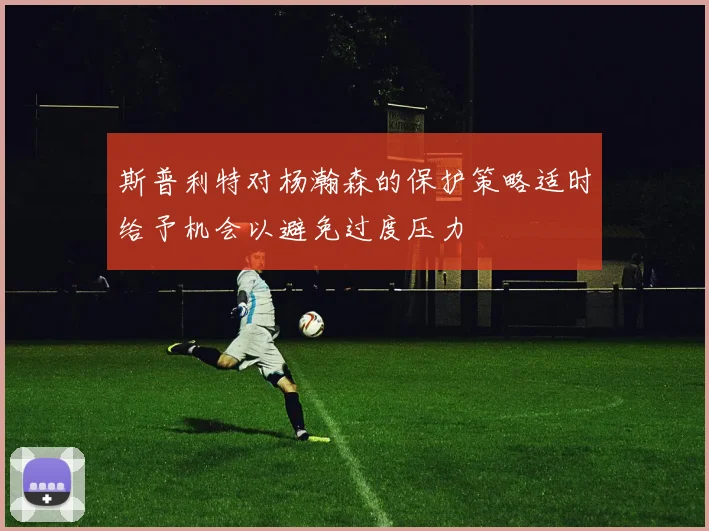 斯普利特对杨瀚森的保护策略适时给予机会以避免过度压力