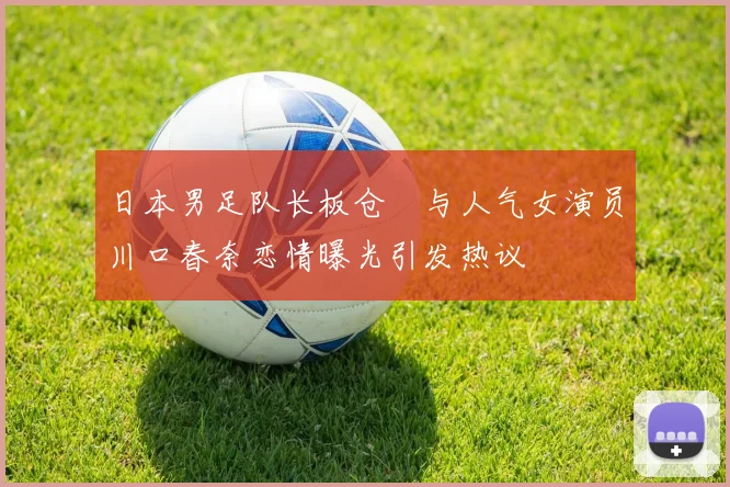 日本男足队长板仓滉与人气女演员川口春奈恋情曝光引发热议