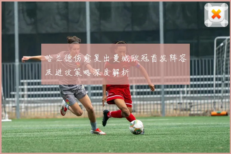 哈兰德伤愈复出曼城欧冠首发阵容及进攻策略深度解析