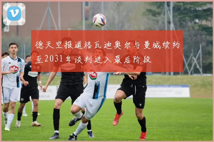 德天空报道格瓦迪奥尔与曼城续约至2031年谈判进入最后阶段