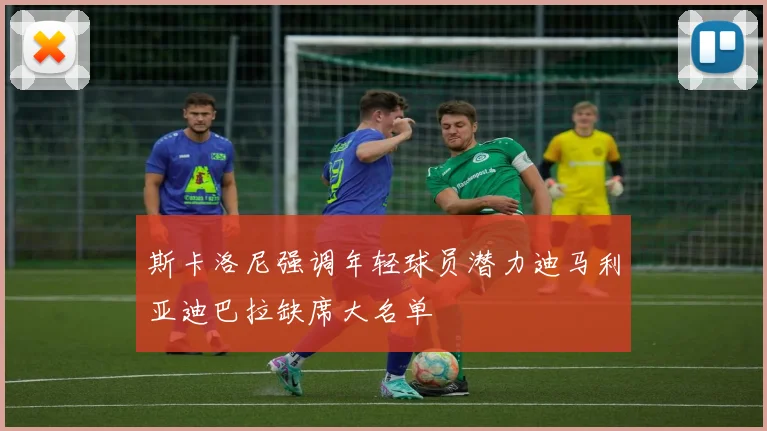 斯卡洛尼强调年轻球员潜力迪马利亚迪巴拉缺席大名单
