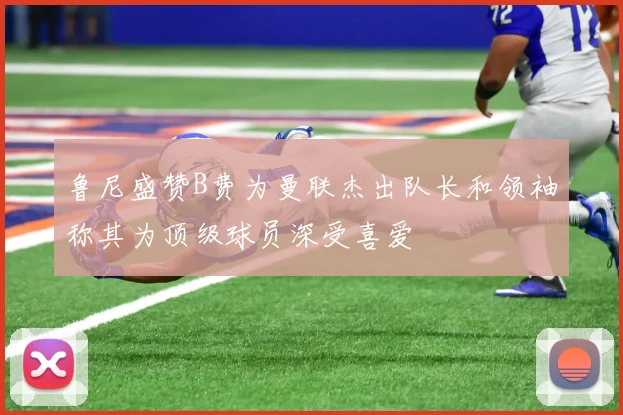 鲁尼盛赞B费为曼联杰出队长和领袖称其为顶级球员深受喜爱