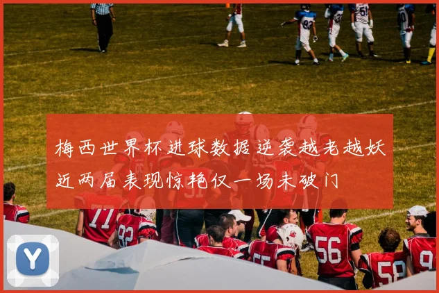 梅西世界杯进球数据逆袭越老越妖近两届表现惊艳仅一场未破门