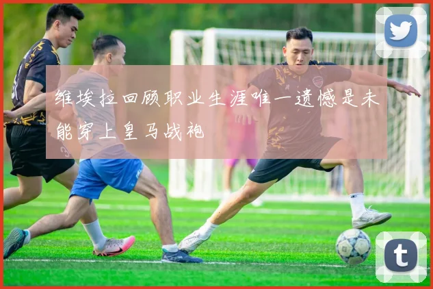 维埃拉回顾职业生涯唯一遗憾是未能穿上皇马战袍