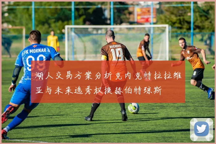 湖人交易方案分析克内克特拉拉维亚与未来选秀权换赫伯特琼斯
