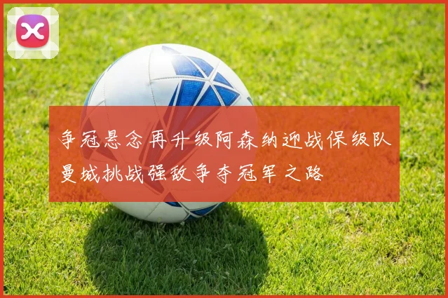 争冠悬念再升级阿森纳迎战保级队曼城挑战强敌争夺冠军之路