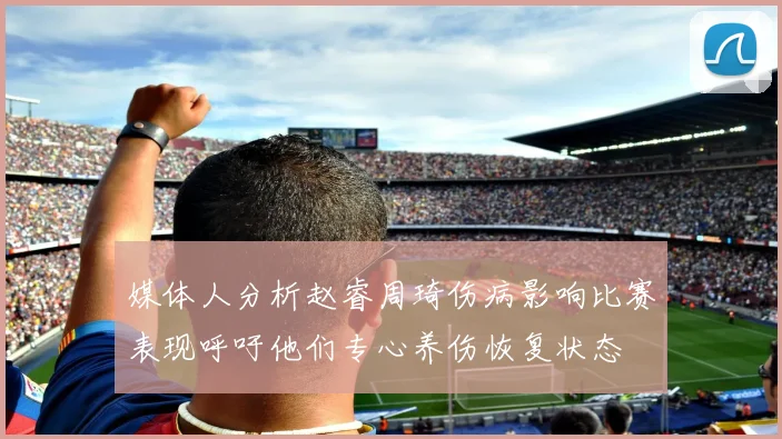 媒体人分析赵睿周琦伤病影响比赛表现呼吁他们专心养伤恢复状态