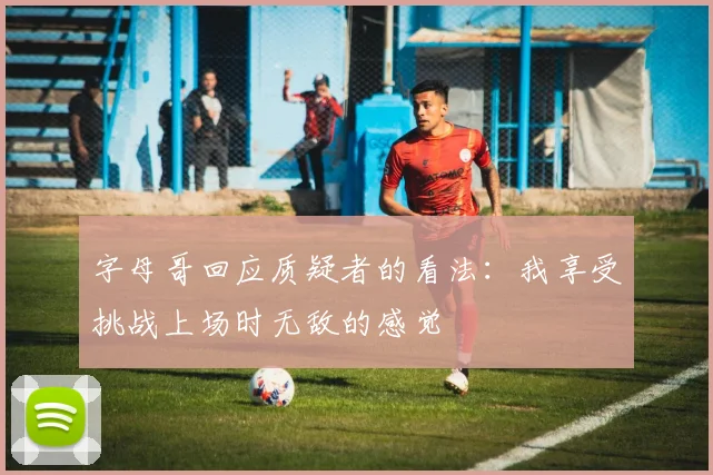 字母哥回应质疑者的看法：我享受挑战上场时无敌的感觉