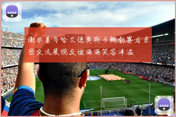 谢尔基与哈兰德奥斯卡鲍勃赛后亲密交流展现友谊满满笑容洋溢
