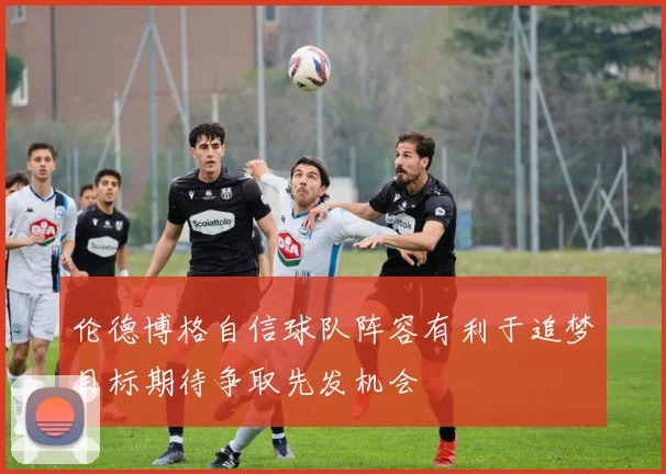 伦德博格自信球队阵容有利于追梦目标期待争取先发机会