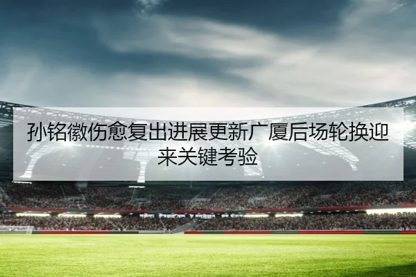 孙铭徽伤愈复出进展更新广厦后场轮换迎来关键考验